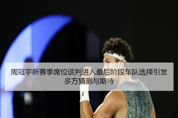 周冠宇新赛季席位谈判进入最后阶段车队选择引发多方猜测与期待 - MLSPORTS